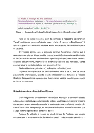 Figura 14 - Escrevendo no Firebase Realtime Database. Fonte: (Google Developers, 2017)
Para ler no banco de dados, além de permissão é necessário adicionar um
ValueEventListener para a referência recém criada. O método onDataChange() é
acionado quando o ouvinte está ativado e a cada alteração dos dados realizada pelos
os usuários.
O Firebase permite que a aplicação continue funcionando mesmo que a
conexão com a internet é interrompida, quando a persistência em disco está ativada,
os dados são armazenados localmente no dispositivo para que possa manter o estado
enquanto estiver off-line, mesmo que o sistema operacional seja reiniciado. Sendo
possível ativar a persistência local com a seguinte linha:
FirebaseDatabase.getInstance().setPersistenceEnabled(true);
O padrão de capacidade de armazenamento local é de 10 MB de dados
previamente sincronizados, quando o cache ultrapassar esse tamanho, o Firebase
Realtime Database limpa os dados que foram menos usados recentemente, exceto
os dados sincronizados.
Upload de arquivos – Google Cloud Storage
Com o objetivo de oferecer maior credibilidade das vagas e rampas de acesso
adicionadas, o aplicativo possui uma seção onde os usuários podem registrar imagens
das vagas e rampas, podendo denunciar irregularidades, como a falta de manutenção
e sinalização, falta de segurança, ou simplesmente informar aos outros usuários que
a vaga ou rampa possui boas condições de uso.
Portanto foi utilizado o recurso de cloud storage do Firebase, que oferece
recursos para o armazenamento de conteúdo gerado pelos usuários permitindo o
 