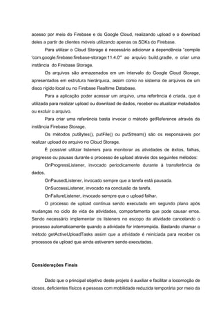 acesso por meio do Firebase e do Google Cloud, realizando upload e o download
deles a partir de clientes móveis utilizando apenas os SDKs do Firebase.
Para utilizar o Cloud Storage é necessário adicionar a dependência “compile
'com.google.firebase:firebase-storage:11.4.0'” ao arquivo build.gradle, e criar uma
instância do Firebase Storage.
Os arquivos são armazenados em um intervalo do Google Cloud Storage,
apresentados em estrutura hierárquica, assim como no sistema de arquivos de um
disco rígido local ou no Firebase Realtime Database.
Para a aplicação poder acessar um arquivo, uma referência é criada, que é
utilizada para realizar upload ou download de dados, receber ou atualizar metadados
ou excluir o arquivo.
Para criar uma referência basta invocar o método getReference através da
instância Firebase Storage.
Os métodos putBytes(), putFile() ou putStream() são os responsáveis por
realizar upload do arquivo no Cloud Storage.
É possível utilizar listeners para monitorar as atividades de êxitos, falhas,
progresso ou pausas durante o processo de upload através dos seguintes métodos:
OnProgressListener, invocado periodicamente durante à transferência de
dados.
OnPausedListener, invocado sempre que a tarefa está pausada.
OnSuccessListener, invocado na conclusão da tarefa.
OnFailureListener, invocado sempre que o upload falhar.
O processo de upload continua sendo executado em segundo plano após
mudanças no ciclo de vida de atividades, comportamento que pode causar erros.
Sendo necessário implementar os listeners no escopo da atividade cancelando o
processo automaticamente quando a atividade for interrompida. Bastando chamar o
método getActiveUploadTasks assim que a atividade é reiniciada para receber os
processos de upload que ainda estiverem sendo executadas.
Considerações Finais
Dado que o principal objetivo deste projeto é auxiliar e facilitar a locomoção de
idosos, deficientes físicos e pessoas com mobilidade reduzida temporária por meio da
 
