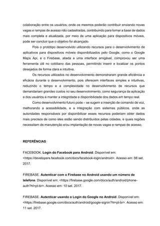 colaboração entre os usuários, onde os mesmos poderão contribuir enviando novas
vagas e rampas de acesso não cadastradas, contribuindo para tornar a base de dados
mais completa e atualizada, por meio de uma aplicação para dispositivos móveis,
pode ser concluir que o objetivo foi alcançado.
Pois o protótipo desenvolvido utilizando recursos para o desenvolvimento de
aplicativos para dispositivos móveis disponibilizados pelo Google, como o Google
Maps Api, e o Firebase, aliada a uma interface amigável, comprovou ser uma
ferramenta útil no cotidiano das pessoas, permitindo inserir e localizar os pontos
desejados de forma clara e intuitiva.
Os recursos utilizados no desenvolvimento demonstraram grande eficiência e
eficácia durante o desenvolvimento, pois oferecem interfaces simples e intuitivas,
reduzindo o tempo e a complexidade no desenvolvimento de recursos que
demandariam grandes custos no seu desenvolvimento, como segurança da aplicação
e dos usuários e manter a integridade e disponibilidade dos dados em tempo real.
Como desenvolvimento futuro pode – se sugerir a inserção de comando de voz,
melhorando a acessibilidade, e a integração com sistemas públicos, onde as
autoridades responsáveis por disponibilizar esses recursos poderiam obter dados
mais precisos de como eles estão sendo distribuídos pelas cidades, e quais regiões
necessitam de manutenção e/ou implantação de novas vagas e rampas de acesso.
REFERÊNCIAS
FACEBOOK. Login do Facebook para Android. Disponível em:
<https://developers.facebook.com/docs/facebook-login/android>. Acesso em: 08 set.
2017.
FIREBASE. Autenticar com o Firebase no Android usando um número de
telefone. Disponível em: <https://firebase.google.com/docs/auth/android/phone-
auth?hl=pt-br>. Acesso em: 10 set. 2017.
FIREBASE. Autenticar usando o Login do Google no Android. Disponível em:
<https://firebase.google.com/docs/auth/android/google-signin?hl=pt-br>. Acesso em:
11 set. 2017.
 