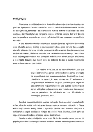 INTRODUÇÃO
Atualmente a mobilidade urbana é considerado um dos grandes desafios das
grandes e pequenas cidades brasileiras, fruto do crescimento desenfreado e da falta
de planejamento, somando – se ao crescente número da frota de veículos e da baixa
qualidade da infraestrutura do transporte público, limitando o direito de ir e vir de uma
grande parcela de população, os idosos, deficientes físicos e pessoas com mobilidade
reduzida.
A falta de conhecimento e informação acabam por si só agravando ainda mais
essa situação, pois os direitos e recursos reservados a essa parcela da população
não são utilizados de forma correta. Um exemplo são as vagas de estacionamento e
rampas de acesso, ondes os usuários que necessitam desse serviço desconhece
suas localizações devido as más condições de sinalização e manutenção, dificultando
a locomoção daqueles que fazem o uso de cadeiras de roda e outros mecanismos
para se locomoverem pela cidade.
Lei Federal nº 10.098, de 19 de dezembro de 2000 que
dispõe sobre normas gerais e critérios básicos para a promoção
da acessibilidade das pessoas portadoras de deficiência e com
dificuldade de locomoção, que, em seu art. 7°, estabelece a
obrigatoriedade de reservar 2% (dois por cento) das vagas em
estacionamento regulamentado de uso público e privado para
serem utilizadas exclusivamente por veículos que transportem
pessoas portadoras de deficiência ou com dificuldade de
locomoção. (Planalto, 2017).
Devido à essas dificuldades surgiu a motivação de desenvolver uma aplicação
móvel afim de facilitar a localização dessas vagas e rampas, utilizando o Global
Positioning system (GPS), onde o aplicativo permite aos usuários pesquisar e
selecionar as vagas especiais e rampas de acessos mais próximas, assim como as
rotas e tempo estimado de chegada ao seu destino final.
Sendo o principal objetivo tornar mais fácil a locomoção dessa parcela da
população através colaboração entre os usuários, onde os mesmos poderão contribuir
 