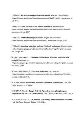 FIREBASE. Set up Firebase Realtime Database for Android. Disponível em:
<https://firebase.google.com/docs/database/android/start/?hl=pt-br>. Acesso em: 16
set. 2017.
FIREBASE. Como ativar recursos off-line no Android. Disponível em:
<https://firebase.google.com/docs/database/android/offline-capabilities?hl=pt-br>.
Acesso em: 08 out. 2017.
FIREBASE. Add Firebase to your android project. Disponível em:
<https://firebase.google.com/docs/android/setup>. Acesso em: 05 ago. 2017.
FIREBASE. Autenticar usando o login do Facebook no Android. Disponível em:
< https://firebase.google.com/docs/auth/android/facebook-login?hl=pt-br>. Acesso
em: 13 ago. 2017.
GOOGLE MAPS APIS. O melhor do Google Maps para cada aplicativo para
android. Disponível em:
<https://developers.google.com/maps/documentation/android-api/?hl=pt-br>. Acesso
em: 02 out. 2017.
GOOGLE MAPS APIS. Configuração do Projeto. Disponível em:
<https://developers.google.com/maps/documentation/android-api/config?hl=pt-br>.
Acesso em 02 set. 2017.
GLAUBER, Nelson. Dominando o Android: Do básico ao avançado. 2. ed. São
Paulo: Novatec, 2015. 948 p.
LECHETA, R. Ricardo. Google Android: Aprenda a criar aplicações para
dispositivos móveis com o android SDK. 5 ed. São Paulo: Novatec, 2015. 1068 p.
MONTEIRO, B. João. Google android: Crie aplicações para celulares e tabletes.
1 ed. São Paulo: Casa do Código, 2012. 312 p.
 