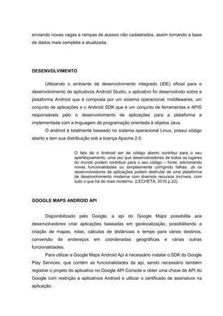 enviando novas vagas e rampas de acesso não cadastrados, assim tornando a base
de dados mais completa e atualizada.
DESENVOLVIMENTO
Utilizando o ambiente de desenvolvimento integrado (IDE) oficial para o
desenvolvimento de aplicativos Android Studio, o aplicativo foi desenvolvido sobre a
plataforma Android que é composta por um sistema operacional, middlewares, um
conjunto de aplicações e o Android SDK que é um conjunto de ferramentas e APIS
responsáveis pelo o desenvolvimento de aplicações para a plataforma e
implementada com a linguagem de programação orientada à objetos Java.
O android é totalmente baseado no sistema operacional Linux, possui código
aberto e tem sua distribuição sob a licença Apache 2.0.
O fato de o Android ser de código aberto contribui para o seu
aperfeiçoamento, uma vez que desenvolvedores de todos os lugares
do mundo podem contribuir para o seu código – fonte, adicionando
novas funcionalidades ou simplesmente corrigindo falhas. Já os
desenvolvedores de aplicações podem desfrutar de uma plataforma
de desenvolvimento moderna com diversos recursos incríveis, com
tudo o que há de mais moderno. (LECHETA, 2010 p.22).
GOOGLE MAPS ANDROID API
Disponibilizado pelo Google, a api do Google Maps possibilita aos
desenvolvedores criar aplicações baseadas em geolocalização, possibilitando a
criação de mapas, rotas, cálculos de distâncias e tempo para vários destinos,
conversão de endereços em coordenadas geográficas e várias outras
funcionalidades.
Para utilizar a Google Maps Android Api é necessário instalar o SDK do Google
Play Services, que contém as funcionalidades da api, sendo necessário também
registrar o projeto do aplicativo no Google API Console e obter uma chave de API do
Google com restrição a aplicativos Android e utilizar o certificado de assinatura na
aplicação.
 