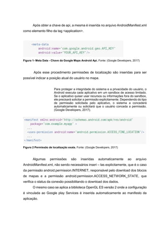 Após obter a chave de api, a mesma é inserida no arquivo AndroidManifest.xml
como elemento filho da tag <application>.
Figura 1- Meta Data - Chave da Google Maps Android Api. Fonte: (Google Developers, 2017)
Após esse procedimento permissões de localização são inseridas para ser
possível indicar a posição atual do usuário no mapa.
Para proteger a integridade do sistema e a privacidade do usuário, o
Android executa cada aplicativo em um sandbox de acesso limitado.
Se o aplicativo quiser usar recursos ou informações fora do sandbox,
ele precisará solicitar a permissão explicitamente. Dependendo do tipo
de permissão solicitada pelo aplicativo, o sistema a concederá
automaticamente ou solicitará que o usuário conceda a permissão.
(Google Developers, 2017).
Figura 2 Permissão de localização exata. Fonte: (Google Developers, 2017)
Algumas permissões são inseridas automaticamente ao arquivo
AndroidManifest.xml, não sendo necessários inseri – las explicitamente, que é o caso
da permissão android.permission.INTERNET, responsável pelo download dos blocos
de mapas e a permissão android.permission.ACCESS_NETWORK_STATE, que
verifica o status da conexão possibilitando o download dos dados.
O mesmo caso se aplica a biblioteca OpenGL ES versão 2 onde a configuração
é vinculada ao Google play Services é inserida automaticamente ao manifesto da
aplicação.
 