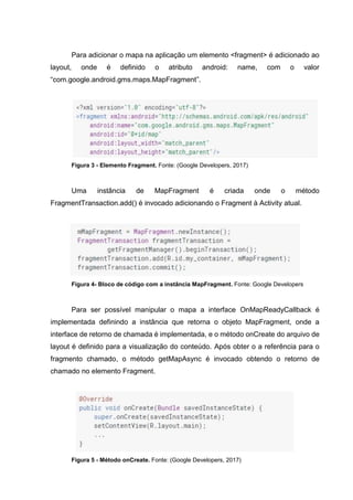 Para adicionar o mapa na aplicação um elemento <fragment> é adicionado ao
layout, onde é definido o atributo android: name, com o valor
“com.google.android.gms.maps.MapFragment”.
Figura 3 - Elemento Fragment. Fonte: (Google Developers, 2017)
Uma instância de MapFragment é criada onde o método
FragmentTransaction.add() é invocado adicionando o Fragment à Activity atual.
Figura 4- Bloco de código com a instância MapFragment. Fonte: Google Developers
Para ser possível manipular o mapa a interface OnMapReadyCallback é
implementada definindo a instância que retorna o objeto MapFragment, onde a
interface de retorno de chamada é implementada, e o método onCreate do arquivo de
layout é definido para a visualização do conteúdo. Após obter o a referência para o
fragmento chamado, o método getMapAsync é invocado obtendo o retorno de
chamado no elemento Fragment.
Figura 5 - Método onCreate. Fonte: (Google Developers, 2017)
 