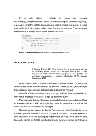 É importante utilizar o método de retorno de chamada
onMapReady(GoogleMap), onde é obtido um manipulador para o objeto GoogleMap,
responsável por definir opções de visualização, tipos de mapas, marcadores e outras
funcionalidades, é ele quem modela o objeto de mapa na aplicação. E será invocado
no momento que o mapa estiver pronto para ser utilizado.
Figura 6 - Método onMapReady. Fonte: (Google Developers, 2017).
GOOGLE PLACES API
A Google Places API Web Service é um serviço que retorna
informações sobre locais — definidos nessa API como
estabelecimentos, localizações geográficas ou pontos de
interesse proeminentes — usando solicitações HTTP. (Google
Developers, 2017)
A api Google Places é disponibilizada para o desenvolvimento de aplicações
baseadas em locais complementando os serviços baseados em geolocalização
disponibilizados pelos serviços de localização da plataforma Android.
A interface Place representa um local na api, incluindo informações do local,
como nome, endereço, localização, id, tipo do local entre outros.
Para manipular Google Places Api para Android assim como no Google Maps
Api é necessário ter o SDK do Google Play Services instalado e a chave de api
inserida no arquivo de manifesto da aplicação.
Ressaltando que apesar da Google Places Api ser disponibilizada de forma
ilimitada e gratuita, devido à políticas do Google, é necessário que, após exceder o
limite padrão que é de 1000 solicitações no período de 24 horas, assim como no caso
de exceder o limite de 150.000 solicitações também durante o período de 24 horas a
 