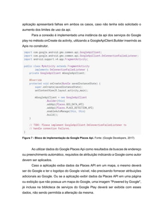 aplicação apresentará falhas em ambos os casos, caso não tenha sido solicitado o
aumento dos limites de uso da api.
Para a conexão é implementado uma instância da api dos serviços do Google
play no método onCreate da activity, utilizando a GoogleApiClient.Builder inserindo as
Apis no construtor.
Figura 7 - Bloco de implementação da Google Places Api. Fonte: (Google Developers, 2017)
Ao utilizar dados do Google Places Api como resultados de buscas de endereço
ou preenchimento automático, requisitos de atribuição indicando a Google como autor
devem ser aplicados.
Caso a aplicação exiba dados da Places API em um mapa, o mesmo deverá
ser do Google e ter o logotipo do Google visível, não precisando fornecer atribuições
adicionais ao Google. Ou se a aplicação exibir dados da Places API em uma página
ou exibição que não possua um mapa do Google, uma imagem "Powered by Google",
já inclusa na biblioteca de serviços do Google Play deverá ser exibida com esses
dados, não sendo permitida a alteração da mesma.
 