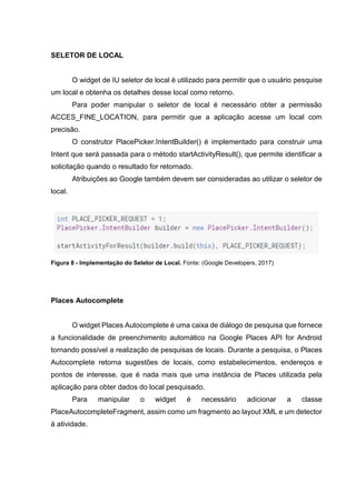 SELETOR DE LOCAL
O widget de IU seletor de local é utilizado para permitir que o usuário pesquise
um local e obtenha os detalhes desse local como retorno.
Para poder manipular o seletor de local é necessário obter a permissão
ACCES_FINE_LOCATION, para permitir que a aplicação acesse um local com
precisão.
O construtor PlacePicker.IntentBuilder() é implementado para construir uma
Intent que será passada para o método startActivityResult(), que permite identificar a
solicitação quando o resultado for retornado.
Atribuições ao Google também devem ser consideradas ao utilizar o seletor de
local.
Figura 8 - Implementação do Seletor de Local. Fonte: (Google Developers, 2017)
Places Autocomplete
O widget Places Autocomplete é uma caixa de diálogo de pesquisa que fornece
a funcionalidade de preenchimento automático na Google Places API for Android
tornando possível a realização de pesquisas de locais. Durante a pesquisa, o Places
Autocomplete retorna sugestões de locais, como estabelecimentos, endereços e
pontos de interesse, que é nada mais que uma instância de Places utilizada pela
aplicação para obter dados do local pesquisado.
Para manipular o widget é necessário adicionar a classe
PlaceAutocompleteFragment, assim como um fragmento ao layout XML e um detector
à atividade.
 