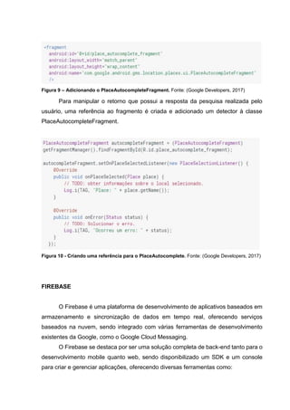 Figura 9 – Adicionando o PlaceAutocompleteFragment. Fonte: (Google Developers, 2017)
Para manipular o retorno que possui a resposta da pesquisa realizada pelo
usuário, uma referência ao fragmento é criada e adicionado um detector à classe
PlaceAutocompleteFragment.
Figura 10 - Criando uma referência para o PlaceAutocomplete. Fonte: (Google Developers, 2017)
FIREBASE
O Firebase é uma plataforma de desenvolvimento de aplicativos baseados em
armazenamento e sincronização de dados em tempo real, oferecendo serviços
baseados na nuvem, sendo integrado com várias ferramentas de desenvolvimento
existentes da Google, como o Google Cloud Messaging.
O Firebase se destaca por ser uma solução completa de back-end tanto para o
desenvolvimento mobile quanto web, sendo disponibilizado um SDK e um console
para criar e gerenciar aplicações, oferecendo diversas ferramentas como:
 
