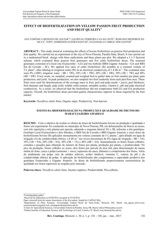 Rev. Caatinga, Mossoró, v. 30, n. 1, p. 136 – 148, jan. – mar., 2017
Universidade Federal Rural do Semi-Árido
Pró-Reitoria de Pesquisa e Pós-Graduação
http://periodicos.ufersa.edu.br/index.php/sistema
ISSN 0100-316X (impresso)
ISSN 1983-2125 (online)
136
EFFECT OF BIOFERTILIZATION ON YELLOW PASSION FRUIT PRODUCTION
AND FRUIT QUALITY1
ANA VERÔNICA MENEZES DE AGUIAR2
*, LOURIVAL FERREIRA CAVALCANTE3
, ROSEANO MEDEIROS DA
SILVA2
, TONY ANDRESON GUEDES DANTAS4
, ELIZANGELA CABRAL DOS SANTOS2
ABSTRACT - This study aimed at evaluating the effects of bovine biofertilizer on passion fruit production and
fruit quality. We carried out an experiment in the city of Nova Floresta, Paraíba State, Brazil. It was carried out
in a randomized block design with three replications and three plants per plot. We adopted a 3 x 5 factorial
scheme, which evaluated three passion fruit genotypes and five cattle biofertilizer doses. The assessed
genotypes consisted of a local one (Guinezinho - LG) and two hybrids (BRS Gigante Amarelo - GA and BRS
Sol do Cerrado - SC). We applied five rates of cattle biofertilizer (B) monthly at a constant volume of
5 L plant-1
, after diluting in irrigation water (W) at an electrical conductivity of 1.4 dS m-1
. The evaluated rates
were 0% (100% irrigation water - 0B + 5W), 10% (1B + 9W), 20% (2B + 8W), 30% (3B + 7W) and 40%
(4B + 6W). Every week, we sampled, counted and weighed fruit to gather data on fruit number per plant, pant
production, and yield. At peak production, we also sampled two fruit randomly from each plot floor area. These
fruits were used for determinations of the average mass in fruit, peel and pulp (seeds + juice), peel thickness,
fruit diameter and length, pulp yield, soluble solid content, titratable acidity, vitamin C, pH and pulp electrical
conductivity. As a result, we observed that the biofertilizer did not compromise both LG and GA production
capacity. Overall, the biofertilizer doses provided quality characteristics superior to those required by the fruit
market.
Keywords: Passiflora edulis Sims. Organic input. Productivity. Post-harvest.
EFEITO DA BIOFERTILIZAÇÃO NA PRODUÇÃO E QUALIDADE DE FRUTOS DO
MARACUJAZEIRO AMARELO
RESUMO - Com o objetivo de avaliar os efeitos de doses de biofertilizante bovino na produção e qualidade e
frutos um experimento foi conduzido no município de Nova Floresta, PB, em delineamento de blocos ao acaso,
com três repetições e três plantas por parcela, adotando o esquema fatorial 3G x 5B, referente a três genótipos:
Genótipo Local (Guinezinho) e dois híbridos, o BRS Sol do Cerrado e BRS Gigante Amarelo e cinco doses de
biofertilizante bovino (B) aplicados mensalmente em volume constante de 5 L planta-1
,após diluído em água de
irrigação (A) de condutividade elétrica 1,4 dS m-1
nos níveis percentuais de 0% (água de irrigação - 0B + 5A),
10% (1B + 9A), 20% (2B + 8A), 30% (3B + 7A) e 40% (4B + 6A). Semanalmente os frutos foram colhidos,
contados e pesados para obtenção do número de frutos por planta, produção por planta, e produtividade. No
pico da produção, foram colhidos ao acaso, dois frutos por parcela da área útil, para determinação da massa
média do fruto, casca e polpa (sementes + suco), espessura da casca, diâmetro e comprimento dos frutos. Além
do rendimento em polpa, teor de sólidos solúveis, acidez titulável, vitamina C, valores de pH e da
condutividade elétrica da polpa. A aplicação do biofertilizante não comprometeu a capacidade produtiva dos
genótipos Guinezinho e Gigante Amarelo. As doses de biofertilizante proporcionaram características de
qualidade aos frutos superiores às exigidas pelo mercado.
Palavras chave: Passiflora edulis Sims. Insumo orgânico. Produtividade. Pós-colheita.
____________________
*Corresponding author
1
Received for publication in 03/09/2016; accepted in 07/29/2016.
Paper extracted from the master dissertation of the first author, funded by CAPES/CNPq.
2
Departament of Plant Sciences, Universidade Federal Rural do Semi-Árido, Mossoró, RN, Brazil; ana_aguiar_@live.com,
roseanomedeiros@gmail.com, elizangelacabral@ufersa.edu.br.
3
Center for Agricultural Sciences, Universidade Federal da Paraíba, Areia, PB, Brazil; lofeca1946@yahoo.com.br.
4
Federal Institute of Education, Science, and Technology of Ceará, Crateús, CE, Brazil; tony.dantas@ifce.edu.br.
 