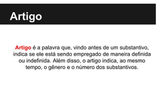 Artigo
Artigo é a palavra que, vindo antes de um substantivo,
indica se ele está sendo empregado de maneira definida
ou indefinida. Além disso, o artigo indica, ao mesmo
tempo, o gênero e o número dos substantivos.
 