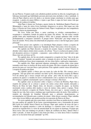 Seminário Teológico Presbiteriano Reverendo Ashbel Green Simonton
2www.seminariosimonton.com
da sua Palavra. O jejum usado com sabedoria poderá auxiliar na obra da evangelização, na
liderança mostrando que habilidades pessoais precisam estar atreladas à vida e santidade. A
obra de Piper objetiva servir de alerta e ao mesmo tempo conclamar os cristãos para que
resgatem a pratica do jejum bíblico e vejam o que Deus é capaz de fazer numa vida que
tem fome de conhece-lo melhor.
John Piper é doutor em Teologia e pastor titular da Bethlehem Baptist Church em
Minneapolis e autor de vários livros incluindo Alegrem-se os povos, Não jogue sua vida
fora e A Paixão de Cristo (todos da Cultura Cristã). Piper é respeitado por sua competência
bíblica e clareza na argumentação.
No livro, Fome por Deus, o autor conclama os cristãos contemporâneos a
resgatarem o verdadeiro sentido da prática do jejum. Ele afirma: “Se não temos sentido
grande fome pela manifestação da glória e Deus, não é porque tenhamos dele sorvido
profundamente e estejamos satisfeitos. É porque temos “beliscado” por longo tempo na
mesa do mundo. Nossa alma está abarrotada de pequenas coisas e não há lugar para o prato
principal”.
O livro possui sete capítulos e na introdução Piper prepara o leitor a respeito do
assunto falando entre outros tópicos da “Saudade de Deus” bem como o livro foi escrito.
No capítulo um Piper discorre a respeito do assunto: Jejuar é cristão? Depois de
abordar vários tópicos dentro deste assunto, ele afirma: “Essa é a essência do jejum cristão:
nós desejamos ansiosa e vivamente – e jejuamos – para conhecer mais e mais de tudo o que
Deus é por nós em Jesus (p.53).
No capítulo dois, ele faz um estudo comparativo a respeito da frase “não só de pão
viverá o homem” fazendo um paralelo entre a tentação do povo de Israel no deserto e a
tentação sofrida por Jesus desta comparação, ele tira várias lições e aplicações importantes.
No capítulo três, Piper apresenta algumas orientações corretas sobre como jejuar
tomando como base os ensinos de Jesus acerca do jejum. Ele fala a respeito do jejum que a
pessoa faz para ser visto por Deus e pelo próximo. Este capítulo contém várias advertências
a respeito da prática do jejum.
No capítulo quatro a tônica gira em torno da volta do Rei. Ele começa com a
pergunta: “Até que ponto nós sentimos sua falta? (p.91). Discorrendo a respeito de Mateus
9.15 ele afirma que o nosso coração tem que ansiar pela volta do nosso Rei e que a
ausência de jejum é a medida de nosso contentamento com a ausência de Cristo (p.101).
Ele termina o capítulo conclamando o povo a desejar o retorno o Rei Jesus.
No capítulo cinco ao discorrer sobre o Jejum e o Curso da História, Piper fala a
respeito dos perigos de se colocar o prazer em outras coisas deste mundo, deixando a
Palavra de Deus de lado. Depois disto, ele discorre a respeito do jejum na história
mostrando como a prática dele mudou o curso de muitas vidas, paises e igrejas. Neste
capítulo, ele discorre a respeito de Charles Finney, dos erros que o mesmo cometeu ao
longo da sua vida, bem como a mudança que experimentou antes da morte. Fala também a
respeito do chamado de Jonathan Edwards para o primeiro despertamento, as
recomendações de Edwards para a prática do jejum. Além desses assuntos, Piper trabalha
com vários textos bíblicos que podem auxiliar na exposição da Palavra de Deus.
No sexto capítulo que tem como título: encontro com Deus no jardim da dor, o autor
faz uma análise do capítulo 58 de Isaias concomitantemente com o testemunho do pastor
Bill Leslie da LaSalle Street Church em Chicago. Piper após análise do texto diz que o
“trabalho da segunda autentica o culto de domingo e a maneira como você trata o seu
pessoal na segunda-feira é o teste da autenticidade de seu jejum no domingo. O jejum que
deixa nossa vida sem mudança no pecado é objeto de zombaria de Deus...Querer Deus é
odiar o pecado...A fome do jejum é uma fome por Deus, e o teste dessa fome é examinar
para ver se ela inclui fome por santidade” (p.144).
 