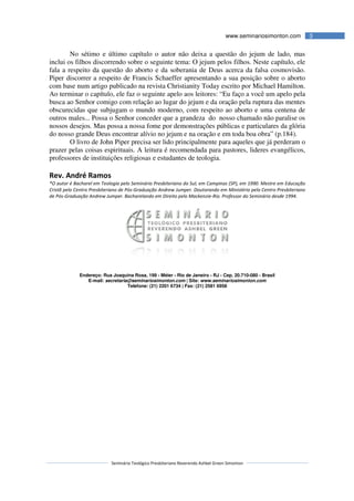 Seminário Teológico Presbiteriano
No sétimo e último capítulo o autor não deixa a questão do jejum de lado, mas
inclui os filhos discorrendo sobre o seguinte tema: O jejum pelos filhos. Neste capítulo, ele
fala a respeito da questão do aborto e da soberania de Deus acerca da falsa cosmovisão.
Piper discorrer a respeito de Francis Schaeffer apresentando a sua posição sobre o aborto
com base num artigo publicado na revista Christianity Today escrito por Michael Hamilton.
Ao terminar o capítulo, ele faz o seguinte apelo aos leitores: “Eu faço a você um apelo pela
busca ao Senhor comigo com relação ao lugar do jejum e da oração pela ruptura das mentes
obscurecidas que subjugam o mundo moderno, com respeito ao aborto e uma centena de
outros males... Possa o Senhor conceder que a grandeza do nosso chamado não paralise os
nossos desejos. Mas possa a nossa fome por demonstrações públicas e particulares da glória
do nosso grande Deus encontrar alívio no jejum e na oração e em toda boa obr
O livro de John Piper precisa ser lido principalmente para aqueles que já perderam o
prazer pelas coisas espirituais. A leitura é recomendada para pastores, lideres evangélicos,
professores de instituições religiosas e estudantes de teologia.
Rev. André Ramos
*O autor é Bacharel em Teologia pelo Seminário Presbiteriano do Sul, em Campinas (SP), em 1990. Mestre em Educação
Cristã pelo Centro Presbiteriano de Pós
de Pós-Graduação Andrew Jumper. Bacharelando em Direito pelo Mackenzie
Endereço: Rua Joaquina Rosa, 199
E-mail: secretaria@seminariosimonton.com
Seminário Teológico Presbiteriano Reverendo Ashbel Green Simonton
www.seminariosimonton.com
No sétimo e último capítulo o autor não deixa a questão do jejum de lado, mas
inclui os filhos discorrendo sobre o seguinte tema: O jejum pelos filhos. Neste capítulo, ele
stão do aborto e da soberania de Deus acerca da falsa cosmovisão.
Piper discorrer a respeito de Francis Schaeffer apresentando a sua posição sobre o aborto
com base num artigo publicado na revista Christianity Today escrito por Michael Hamilton.
r o capítulo, ele faz o seguinte apelo aos leitores: “Eu faço a você um apelo pela
busca ao Senhor comigo com relação ao lugar do jejum e da oração pela ruptura das mentes
obscurecidas que subjugam o mundo moderno, com respeito ao aborto e uma centena de
utros males... Possa o Senhor conceder que a grandeza do nosso chamado não paralise os
nossos desejos. Mas possa a nossa fome por demonstrações públicas e particulares da glória
do nosso grande Deus encontrar alívio no jejum e na oração e em toda boa obr
O livro de John Piper precisa ser lido principalmente para aqueles que já perderam o
prazer pelas coisas espirituais. A leitura é recomendada para pastores, lideres evangélicos,
professores de instituições religiosas e estudantes de teologia.
Bacharel em Teologia pelo Seminário Presbiteriano do Sul, em Campinas (SP), em 1990. Mestre em Educação
Cristã pelo Centro Presbiteriano de Pós-Graduação Andrew Jumper. Doutorando em Ministério pelo Centro Presbiteriano
Graduação Andrew Jumper. Bacharelando em Direito pelo Mackenzie-Rio. Professor do Seminário desde 1994.
Endereço: Rua Joaquina Rosa, 199 - Méier - Rio de Janeiro - RJ - Cep. 20.710-
secretaria@seminariosimonton.com | Site: www.seminariosimonton.com
Telefone: (21) 2201 6734 | Fax: (21) 2581 6958
3www.seminariosimonton.com
No sétimo e último capítulo o autor não deixa a questão do jejum de lado, mas
inclui os filhos discorrendo sobre o seguinte tema: O jejum pelos filhos. Neste capítulo, ele
stão do aborto e da soberania de Deus acerca da falsa cosmovisão.
Piper discorrer a respeito de Francis Schaeffer apresentando a sua posição sobre o aborto
com base num artigo publicado na revista Christianity Today escrito por Michael Hamilton.
r o capítulo, ele faz o seguinte apelo aos leitores: “Eu faço a você um apelo pela
busca ao Senhor comigo com relação ao lugar do jejum e da oração pela ruptura das mentes
obscurecidas que subjugam o mundo moderno, com respeito ao aborto e uma centena de
utros males... Possa o Senhor conceder que a grandeza do nosso chamado não paralise os
nossos desejos. Mas possa a nossa fome por demonstrações públicas e particulares da glória
do nosso grande Deus encontrar alívio no jejum e na oração e em toda boa obra” (p.184).
O livro de John Piper precisa ser lido principalmente para aqueles que já perderam o
prazer pelas coisas espirituais. A leitura é recomendada para pastores, lideres evangélicos,
Bacharel em Teologia pelo Seminário Presbiteriano do Sul, em Campinas (SP), em 1990. Mestre em Educação
Graduação Andrew Jumper. Doutorando em Ministério pelo Centro Presbiteriano
Rio. Professor do Seminário desde 1994.
-080 - Brasil
www.seminariosimonton.com
 