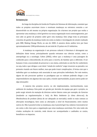 INTRODUÇÃO
Ao longo da disciplina de Gestão de Projetos de Sistemas de Informação, constatei que
todos os projetos acarretam riscos e eventuais mudanças na estrutura conceito a ser
desenvolvido ou até mesmo na própria organização. Ao criarmos um projeto que venha a
apresentar uma mudança a nível genérico na nossa organização trará constrangimentos, por
isso cabe ao gestor de projetos saber gerir esta mudança. Este artigo trata os principais
conceitos de gestão da mudança tendo em conta os dados e investigação do estudo realizado
pela IBM, Making Change Work, no ano de 2008. A amostra desta análise teve por base
aproximadamente 1500 profissionais, de um total de 15 países em 21 indústrias.
A mudança na organização é um processo cultural. A literatura é abrangente nas
definições deste termo, principalmente quando entramos nas ciências sociais, como a
antropologia ou a sociologia. Cohen (2002), refere que a mudança é uma passagem do
conhecido para o desconhecido, do certo para o incerto, do familiar para o diferente. O ser
humano é tem a necessidade de preservar o seu status, sobretudo se este lhe for confortável,
ou seja, tudo o que obrigue a sair deste “estado de conforto” exige renunciar ao passado e ao
presente visando um futuro melhor, mas que pode trazer complicações. A forma com que o
indivíduo gere as mudanças está associada às suas perceções individuais. Por este motivo,
alguns de nós procuram quebrar os paradigmas que os rodeiam podendo chegar a ser
empreendedores em algumas das suas ações, criando oportunidades, já para outros pode ser
algo ameaçador.
A maioria dos projetos ocorre, ou são implementados, inevitavelmente, num
ambiente de mudança. Esta pode ser gerada por decisões da equipa que gere o projeto, ou
pode surgir através da mutação de diversos outros fatores como por exemplo; do Governo
(mudando as regulamentações e leis); do Meio Ambiente (o clima altera-se); da
Obsolescência do produto (deixa de ser adequado ao mercado); sendo os mais comuns as
alterações tecnológicas, bem como as alterações a nível do financiamento; entre muitos
outros etc. Não é possível evitar as mudanças, mas é possível geri-las, todavia é necessário ter
em conta o alto risco para a organização que estas mudanças acarretam. Por esta razão são
criadas avaliações de controlo, onde devem ser acompanhados e auditados os custos,
benefícios e os impactos.

2

 