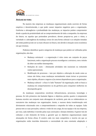 ANÁLISE DO TEMA
Na maioria das empresas as mudanças organizacionais ainda ocorrem de forma
empírica e desestruturada, o que pode causar impactos negativos para a organização.
Conforme a abrangência e profundidade das mudanças, os impactos podem comprometer
desde a queda da produtividade até ao comprometimento de toda a companhia. As empresas
do futuro, ou aquelas que pretendem prevalecer, devem preparar-se, pois o ritmo, a
variedade e a abrangência da mudança cresce de uma forma colossal e as soluções testadas
até então podem já não ser as mais eficazes no futuro, isto devido à situação socio económica
em que vivemos.
Podemos identificar quatro categorias de mudanças que podem ser utilizadas pelas
organizações, são elas:
Mudança estrutural – a organização é vista como um conjunto de peças
funcionais, onde a organização procura reconfigurar a estrutura, com o intuito
de obter um melhor desempenho;
Reduções de custo – eliminando atividades não essenciais ou reduzindo
custos operacionais;
Modificação de processos – tem por objetivo a alteração do modo como as
coisas são feitas, essas mudanças normalmente visam tornar os processos
mais rápidos, eficazes e seguros e/ou menos dispendiosos para a organização;
Mudança cultural – o foco é o lado “humano” da organização, onde se busca a
mudança de comportamentos ou da gerência para conquistar melhorias no
desempenho geral.
As mudanças corporativas envolvem infraestruturas, processos, tecnologia e
pessoas. Os três primeiros são bastante lógicos e objetivos, porém, quanto à componente
humana envolve um conjunto mais abrangente de variáveis, pois são os colaboradores os
executores das mudanças nas organizações. Assim, o sucesso desta transformação está
diretamente relacionada com o comprometimento e empenho de todas as equipas. Cada
pessoa tem as suas perceções, valores e visão do seu cargo, da sua equipa e da sua empresa,
por isso, cada indivíduo é movido pelas suas convicções e desejos distintos. O gestor tem de
colmatar a este elemento de forma a garantir que os objetivos organizacionais sejam
alcançados de forma eficaz. O cenário cada vez mais competitivo e incerto em que as
organizações estão inseridas demonstra a necessidade de uma constante adaptação e
3

 