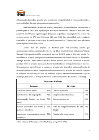 diferenciação, de modo a garantir uma permanente competitividade e, consequentemente, a
sustentabilidade das suas atividades das organizações.
O estudo da IBM (IBM Global Making Change Work 2008) refere que em dois anos, a
percentagem de CEO’s que esperava por mudanças substanciais cresceu de 65% em 2006
para 83% em 2008, mas a percentagem de sucesso na gestão da mudança cresceu apenas 4%,
ou seja, passou de 57% em 2006 para 61% em 2008. Esta disparidade entre mudança
esperada e a sensação de ser capaz de geri-la denomina-se “Change Gap”, este elemento
quase triplicou entre 2006 e 2008.
Apenas 41% dos projetos são descritos como bem-sucedidos, aqueles que
apresentam os indicadores mais elevados (os top 20 da amostra) foram intitulamos “Change
Masters”. Estes projetos detêm um grau de sucesso de 80%, quase o dobro da média. Por
outro lado, os projetos que apresentam somente uma taxa de sucesso de 8% são designados
“Change Novices”, estes estão no final da tabela. Através dos dados recolhidos e criando
padrões entre os projetos estudados, foram identificados os principais fatores de sucesso.
Resumidamente para alcançar o sucesso os projetos não dependem substancialmente da
tecnologia, pelo contrário, o sucesso depende amplamente das pessoas. São também expostos
os estímulos necessários para criar um ambiente propício ao desenvolvimento deste tipo de
mudanças, bem como as principais barreiras ao desenvolvimento dos mesmos (Tabela 1).

Fatores de Mudança
Estímulos

Barreiras

Patrocínio da alta gestão

92%

Cultura corporativa

58%

Envolvimento dos empregados

72%

Complexidade subestimada

49%

Escassez de recursos

35%

Comunicação honesta no tempo 70%
certo
Cultura corporativa que motiva e

65%

Falta de comprometimento da alta 33%

promove a mudança

direção

Agentes de mudança (pioneiros da 55%

Falta de saber como mudar

32%

mudança):
Tabela 1. Fatores de Mudança (Fonte: IBM, Making Change Work 2008)

4

 