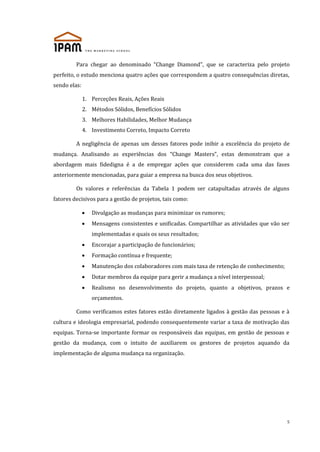 Para chegar ao denominado “Change Diamond”, que se caracteriza pelo projeto
perfeito, o estudo menciona quatro ações que correspondem a quatro consequências diretas,
sendo elas:
1. Perceções Reais, Ações Reais
2. Métodos Sólidos, Benefícios Sólidos
3. Melhores Habilidades, Melhor Mudança
4. Investimento Correto, Impacto Correto
A negligência de apenas um desses fatores pode inibir a excelência do projeto de
mudança. Analisando as experiências dos “Change Masters”, estas demonstram que a
abordagem mais fidedigna é a de empregar ações que considerem cada uma das fases
anteriormente mencionadas, para guiar a empresa na busca dos seus objetivos.
Os valores e referências da Tabela 1 podem ser catapultadas através de alguns
fatores decisivos para a gestão de projetos, tais como:
Divulgação as mudanças para minimizar os rumores;
Mensagens consistentes e unificadas. Compartilhar as atividades que vão ser
implementadas e quais os seus resultados;
Encorajar a participação de funcionários;
Formação contínua e frequente;
Manutenção dos colaboradores com mais taxa de retenção de conhecimento;
Dotar membros da equipe para gerir a mudança a nível interpessoal;
Realismo no desenvolvimento do projeto, quanto a objetivos, prazos e
orçamentos.
Como verificamos estes fatores estão diretamente ligados à gestão das pessoas e à
cultura e ideologia empresarial, podendo consequentemente variar a taxa de motivação das
equipas. Torna-se importante formar os responsáveis das equipas, em gestão de pessoas e
gestão da mudança, com o intuito de auxiliarem os gestores de projetos aquando da
implementação de alguma mudança na organização.

5

 