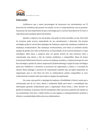 CONCLUSÕES
Confirma-se que a maior percentagem de insucessos nos investimentos em TI
decorrem da resistência das pessoas em mudar, ou em se comprometerem com os projetos.
As pessoas são mais importantes do que a tecnologia para o sucesso de projetos de TI, esta é a
regra básica para qualquer gestor de projetos.
Quando a empresa cria um projeto, este pode ser bem-sucedido, ou não. Este nível
de incerteza pode ocorrer, dependendo do seu envolvimento e dimensão. Um projeto
estratégico pode ter um de duas tipologias de mudanças, sejam elas, mudanças evolutivas ou
mudanças revolucionárias. Nas mudanças revolucionárias, será eficaz se existirem muitas
equipas de gestão, tais como as financeiras, as de produção, as de recursos humanos e o topo
estratégico. Além disso, a empresa deve ser gerida através de uma estrutura onde a
comunicação seja aberta, a fim de resolver problemas e compartilhar ideias de forma
transversal e bidirecional. Para ter sucesso na mudança evolutiva, a empresa tem que ter uma
boa estratégia e gestão da cultura empresarial (Endomarketing). O papel do topo estratégico
passa por estabelecer e promover os processos da organização, a cultura e a inovação da
mesma. Nesta tipologia o processo de comunicação também tem um papel importante na
organização, pois se este fluxo for livre os colaboradores podem compartilhar os seus
conhecimentos trazendo valor para todas as equipas da organização.
Em suma, seja qual for a tipologia da mudança a flexibilidade é fulcral, sendo que a
comunicação tem de ser clara, aberta e totalmente fluída para haver a consolidação das
informações gerando conhecimento para a organização. Desta forma, o fator decisivo na
gestão da mudança, as pessoas, têm de acompanhar todo o processo, podendo até auxiliar na
sua manutenção. Com isto, a chefia motiva as suas equipas e consequentemente aumenta a
eficácia e a produtividade efetiva dos seus colaboradores.

6

 