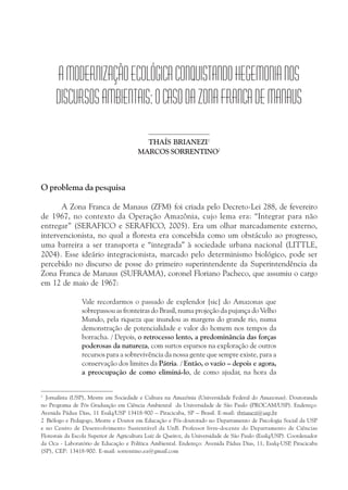 AMODERNIZAÇÃOECOLÓGICACONQUISTANDOHEGEMONIANOS
DISCURSOSAMBIENTAIS:OCASODAZONAFRANCADEMANAUS
THAÍS BRIANEZI1
MARCOS SORRENTINO2
O problema da pesquisa
A Zona Franca de Manaus (ZFM) foi criada pelo Decreto-Lei 288, de fevereiro
de 1967, no contexto da Operação Amazônia, cujo lema era: “Integrar para não
entregar” (SERAFICO e SERAFICO, 2005). Era um olhar marcadamente externo,
intervencionista, no qual a floresta era concebida como um obstáculo ao progresso,
uma barreira a ser transporta e “integrada” à sociedade urbana nacional (LITTLE,
2004). Esse ideário integracionista, marcado pelo determinismo biológico, pode ser
percebido no discurso de posse do primeiro superintendente da Superintendência da
Zona Franca de Manaus (SUFRAMA), coronel Floriano Pacheco, que assumiu o cargo
em 12 de maio de 1967:
Vale recordarmos o passado de explendor [sic] do Amazonas que
sobrepassou as fronteiras do Brasil, numa projeção da pujança do Velho
Mundo, pela riqueza que inundou as margens do grande rio, numa
demonstração de potencialidade e valor do homem nos tempos da
borracha. / Depois, o retrocesso lento, a predominância das forças
poderosas da natureza, com surtos esparsos na exploração de outros
recursos para a sobrevivência da nossa gente que sempre existe, para a
conservação dos limites da Pátria. / Então, o vazio – depois e agora,
a preocupação de como eliminá-lo, de como ajudar, na hora da
1
Jornalista (USP), Mestre em Sociedade e Cultura na Amazônia (Universidade Federal do Amazonas). Doutoranda
no Programa de Pós Graduação em Ciência Ambiental da Universidade de São Paulo (PROCAM/USP). Endereço:
Avenida Pádua Dias, 11 Esalq/USP 13418-900 – Piracicaba, SP – Brasil. E-mail: tbrianezi@usp.br
2 Biólogo e Pedagogo, Mestre e Doutor em Educação e Pós-doutorado no Departamento de Psicologia Social da USP
e no Centro de Desenvolvimento Sustentável da UnB. Professor livre-docente do Departamento de Ciências
Florestais da Escola Superior de Agricultura Luiz de Queiroz, da Universidade de São Paulo (Esalq/USP). Coordenador
da Oca - Laboratório de Educação e Política Ambiental. Endereço: Avenida Pádua Dias, 11, Esalq-USP, Piracicaba
(SP), CEP: 13418-900. E-mail: sorrentino.ea@gmail.com
 