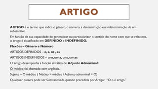 ARTIGO
ARTIGO é o termo que indica o gênero, o número, a determinação ou indeterminação de um
substantivo.
Em função de sua capacidade de generalizar ou particularizar o sentido do nome com que se relaciona,
o artigo é classificado em DEFINIDO e INDEFINIDO.
Flexões – Gênero e Número
ARTIGOS DEFINIDOS – o, a, os , as
ARTIGOS INDEFINIDOS – um, uma, uns, umas
O artigo desempenha a função sintática de Adjunto Adnominal:
O médico foi chamado com urgência.
Sujeito – O médico ( Núcleo = médico / Adjunto adnominal = O)
Qualquer palavra pode ser Substantivada quando precedida por Artigo: “O o é artigo.”
 