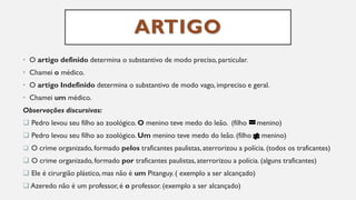 ARTIGO
• O artigo definido determina o substantivo de modo preciso, particular.
• Chamei o médico.
• O artigo Indefinido determina o substantivo de modo vago, impreciso e geral.
• Chamei um médico.
Observações discursivas:
❑ Pedro levou seu filho ao zoológico. O menino teve medo do leão. (filho menino)
❑ Pedro levou seu filho ao zoológico. Um menino teve medo do leão. (filho menino)
❑ O crime organizado, formado pelos traficantes paulistas, aterrorizou a polícia. (todos os traficantes)
❑ O crime organizado, formado por traficantes paulistas, aterrorizou a polícia. (alguns traficantes)
❑ Ele é cirurgião plástico, mas não é um Pitanguy. ( exemplo a ser alcançado)
❑ Azeredo não é um professor, é o professor. (exemplo a ser alcançado)
 