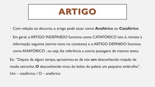 ARTIGO
• Com relação ao discurso, o artigo pode atuar como Anafórico ou Catafórico.
• Em geral, o ARTIGO INDEFINIDO funciona como CATAFÓRICO isto é, remete à
informação seguinte (termo novo no contexto) e o ARTIGO DEFINIDO funciona
como ANAFÓRICO , ou seja, faz referência a outras passagens do mesmo texto.
Ex: “Depois de algum tempo, aproximou-se de nós um desconhecido trajado de
modo estranho. O desconhecido tirou do bolso do paletó um pequeno embrulho”.
Um – catafórico / O – anafórico
 