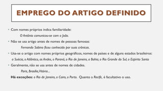 EMPREGO DO ARTIGO DEFINIDO
▪ Com nomes próprios indica familiaridade:
O Antônio comunicou-se com o João.
▪ Não se usa artigo antes de nomes de pessoas famosas:
Fernando Sabino ficou conhecido por suas crônicas.
▪ Usa-se o artigo com nomes próprios geográficos, nomes de países e de alguns estados brasileiros:
a Suécia, o Atlântico, os Andes, o Paraná, o Rio de Janeiro, a Bahia, o Rio Grande do Sul, o Espírito Santo
▪ Geralmente, não se usa antes de nomes de cidades.
Paris, Brasília,Vitória...
Há exceções: o Rio de Janeiro, o Cairo, o Porto. Quanto a Recife, é facultativo o uso.
 