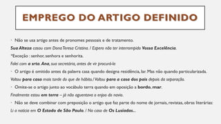 EMPREGO DO ARTIGO DEFINIDO
• Não se usa artigo antes de pronomes pessoais e de tratamento.
Sua Alteza casou com DonaTeresa Cristina. / Espero não ter interrompido Vossa Excelência.
*Exceção : senhor, senhora e senhorita.
Falei com a srta. Ana, sua secretária, antes de vir procurá-la
• O artigo é omitido antes da palavra casa quando designa residência, lar. Mas não quando particularizada.
Voltou para casa mais tarde do que de hábito./Voltou para a casa dos pais depois da separação.
• Omite-se o artigo junto ao vocábulo terra quando em oposição a bordo, mar.
Finalmente estou em terra – já não aguentava o enjoo do navio.
• Não se deve combinar com preposição o artigo que faz parte do nome de jornais, revistas, obras literárias:
Li a notícia em O Estado de São Paulo. / No caso de Os Lusíadas...
 