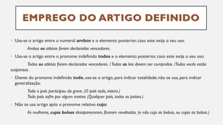 EMPREGO DO ARTIGO DEFINIDO
• Usa-se o artigo entre o numeral ambos e o elemento posterior, caso este exija o seu uso.
Ambos os atletas foram declarados vencedores.
• Usa-se o artigo entre o pronome indefinido todos e o elemento posterior, caso este exija o seu uso.
Todos os atletas foram declarados vencedores. /Todas as leis devem ser cumpridas. /Todos vocês estão
suspensos.
• Diante do pronome indefinido todo, usa-se o artigo, para indicar totalidade; não se usa, para indicar
generalização.
Todo o país participou da greve. (O país todo, inteiro.)
Todo país sofre por algum motivo. (Qualquer país, todos os países.)
• Não se usa artigo após o pronome relativo cujo:
As mulheres, cujas bolsas desapareceram, ficaram revoltadas. (e não cujo as bolsas, ou cujas as bolsas.)
 
