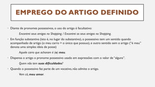 EMPREGO DO ARTIGO DEFINIDO
• Diante de pronomes possessivos, o uso do artigo é facultativo:
Encontrei seus amigos no Shopping. / Encontrei os seus amigos no Shopping.
• Em função substantiva (isto é, no lugar do substantivo), o possessivo tem um sentido quando
acompanhado de artigo (o meu carro = o único que possuo), e outro sentido sem o artigo (“é meu”
denota uma simples ideia de posse)
Aquele carro que acharam é (o) meu.
• Dispensa o artigo o pronome possessivo usado em expressões com o valor de “alguns”.
Quem não tem suas dificuldades?
• Quando o possessivo faz parte de um vocativo, não admite o artigo.
Vem cá, meu amor.
 