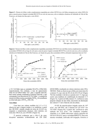 Rev. Ciênc. Agron., v. 43, n. 3, p. 500-509, jul-set, 2012
506
Biometria da parte aérea da cana soca irrigada no Submédio do Vale do São Francisco
Figura 5 - Número de folhas verdes completamente expandidas por colmo (NFVE) (a) e de folhas emergentes por colmo (NFE) (b)
para a cana-de-açúcar irrigada (variedade RB 92579) no ciclo de cana-soca, sob as condições climáticas do Submédio do Vale do São
Francisco, em função dos dias após o corte (DAC)
Figura 6 - Número de folhas verdes completamente expandidas acumuladas (NFVEAC) (a) e de folhas mortas completamente expandidas
acumuladas (NFMAC) (b) ao longo do ciclo para a cana-de-açúcar irrigada (variedade RB 92579) no ciclo de cana-soca, sob as condições
climáticas do Submédio do Vale do São Francisco, em função dos graus dias acumulados (GDA), utilizando temperatura base de 10 oC
e 151 o
Cd-1
folha-1
para as variedades NCo376 e CP66/1043,
respectivamente. Em contraste, a taxa de aparecimento
foliar foi de 0,0018 folhas o
Cd-1
, para o segundo intervalo,
bem menor quando comparada ao primeiro intervalo, o que
corresponde a um filocrono de 555 o
Cd-1
folha-1
.Avariação do
númerodefolhasmortasacumuladas(NFMAC
)foisemelhante
ao observado para o NFVEAC
(FIG. 6b).
Área foliar
Com base nos valores medidos de L+3 e C+3,
observa-se que a largura tendeu a se estabilizar a partir
dos 180 DAC, estando situada em torno de 4,2±0,2 cm,
enquanto o comprimento alcançou valor máximo, em
torno dos 146±6 cm, aos 238 DAC (Figura 7a).
É possível evidenciar que a AFo+3 da cana-
de-açúcar aumentou evidentemente até 250 DAC
(02/02/2008), resultando em valores máximos entre 250 e
300 DAC. Pode-se observar que a folha com maior área foi
a número 15, cujo valor deAFo foi de 423±39 cm2
(Figura
7b) Este resultado é devido ao aumento do C+3, logo que
ocorre uma tendência de estabilização da dimensão L+3
(Figura 7a). A partir da folha número 15, verificou-se uma
pequena redução da área foliar, decorrente da diminuição
dos valores C+3 até o final do ciclo da cultura.
O IAF da cana-de-açúcar irrigada variou de 1,07
m2
m-2
, aos 108 DAC, até o máximo de 5,55 m2
m-2
aos
332 DAC (Figura 8a). A partir daí, verificou-se uma
redução até 4,33 m2
m-2
. Em condições irrigadas,
Almeida et al. (2008) obtiveram valores máximos de
IAF de 4,50 m2
m-2
para a variedade RB92579. Para esta
mesma variedade, cultivada sob irrigação, Ferreira et
 