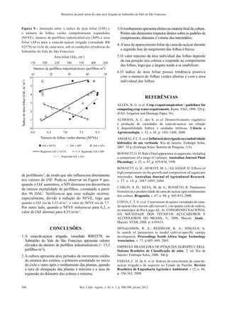 Rev. Ciênc. Agron., v. 43, n. 3, p. 500-509, jul-set, 2012
508
Biometria da parte aérea da cana soca irrigada no Submédio do Vale do São Francisco
Figura 9 - Interação entre o índice de área foliar (IAF) e
o número de folhas verdes completamente expandidas
(NFVE), número de perfilhos industrializáveis (NPI) e área
foliar (AFo) para a cana-de-açúcar irrigada (variedade RB
92579) no ciclo de cana-soca, sob as condições climáticas do
Submédio do Vale do São Francisco
de perfilhosm-2
, de modo que não influenciou diretamente
nos valores de IAF. Pode-se observar na Figura 9 que,
quando o IAF aumentou, o NPI diminuiu em decorrência
da intensa mortalidade de perfilhos, constatada a partir
dos 96 DAC. Verificou-se que essa redução ocorreu,
especialmente, devido à redução do NFVE, logo que
quando o IAF era de 5,33 m2
m-2
, o valor do NFVE era de 7,7.
Por outro lado, quando o NFVE reduziu-se para 6,2, o
valor de IAF diminui para 4,33 m2
m-2
.
CONCLUSÕES
1.A cana-de-açúcar irrigada, variedade RB92579, no
Submédio do Vale do São Francisco apresenta valores
elevados do número de perfilhos industrializáveis (> 15,3
perfilhos m-2
);
2.A cultura apresenta dois períodos de incremento médio
da estatura dos colmos, o primeiro constatado no início
do ciclo e outro após o tombamento das plantas, quando
a taxa de elongação das plantas é máxima e a taxa de
expansão do diâmetro dos colmos é mínima;
3.O tombamento apresentaefeitosna estatura final da cultura.
Porém não demonstra impactos diretos sobre os padrões de
comprimento, diâmetro e volume dos internódios;
4.A taxa de aparecimento foliar da cana-de-açúcar durante
a segunda fase de surgimento das folhas é baixa;
5.O valor máximo da área individual das folhas depende
da sua posição nos colmos e responde ao comprimento
das folhas, logo que a largura tende a se estabilizar;
6.O índice de área foliar possui tendência positiva
com o número de folhas verdes abertas e com a área
individual das folhas.
REFERÊNCIAS
ALLEN, R. G. et al. Crop evapotranspiration - guidelines for
computing crop water requirements. Rome: FAO, 1998. 326 p.
(FAO. Irrigation and Drainage Paper, 56).
ALMEIDA, A. C. dos S. et al. Desenvolvimento vegetativo
e produção de variedades de cana-de-açúcar em relação
à disponibilidade hídrica e unidades térmicas. Ciência e
Agrotecnologia, v. 32, n. 05, p. 1441-1448, 2008.
AMARAL,F.C.S.etal.Influênciadairrigaçãonacondutividade
hidráulica de um vertissolo. Rio de Janeiro: Embrapa Solos,
2007. 35 p. (Embrapa Solos. Boletim de Pesquisa, 113).
BONNETT, G. D.Rate of leaf appearance in sugarcane, including
a comparison of a range of varieties. Australian Journal Plant
Physiology, v. 25, n. 07, p. 829-834, 1998.
BONNETT, G. D.; HEWITT, M. L.; GLASSOP, D. Effects of
high temperature on the growth and composition of sugarcane
internodes. Australian Journal of Agricultural Research,
v. 57, n. 10, p. 1087-1095, 2006.
CARLIN, S. D.; SILVA, M. de A.; ROSSETO, R. Parâmetros
biométricos e produtividade da cana-de-açúcar após tombamento
dos colmos. Bragantia, v. 67, n. 04, p. 845-853, 2008.
COSTA, C. T. S. et al. Crescimento de quatro variedades de cana-
de-açúcar (Saccharum officinarum L.) no quarto ciclo de cultivo,
no município de Rio Largo-AL. In: CONGRESSO NACIONAL
DA SOCIEDADE DOS TÉCNICOS AÇUCAREIROS E
ALCOOLEIROS DO BRASIL, 9., 2008, Maceió. Anais...
Maceió: STAB, 2008. p. 610-615.
DONALDSON, R. A.; REDSHAW, K. A.; SINGELS, A.
In search of parameters to model cultivar-specific canopy
development. Proceedings South Africa Sugar Technology
Association, v. 77, p.605–609, 2003.
EMPRESA BRASILEIRA DE PESQUISA AGROPECUÁRIA.
Sistema Brasileiro de Classificação de solos. 2. ed. Rio de
Janeiro: Embrapa Solos, 2006. 306 p.
FARIAS, C. H. de A. et al. Índices de crescimento da cana-de-
açúcar irrigada e de sequeiro no Estado da Paraíba. Revista
Brasileira de Engenharia Agrícola e Ambiental, v.12, n. 04,
p. 356-362, 2008.
 