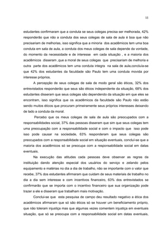 11
estudantes confirmaram que a conduta se seus colegas precisa ser melhorada, 42%
responderão que não a conduta dos seus colegas de sala de aula é boa que não
precisariam de melhorias, isso significa que a minoria dos acadêmicos tem uma boa
conduta em sala de aula, a conduta dos meus colegas de sala depende da vontade,
do momento da necessidade e de interesse em cada situação , e a maioria dos
acadêmicos disseram ,que a moral de seus colegas que precisariam de melhoria e
outra parte dos acadêmicos tem uma conduta integra na sala de aula,concluía-se
que 42% dos estudantes da faculdade são Paulo tem uma conduta movida por
interesse próprios.
A percepção de seus colegas de sala de modo geral são éticos, 32% dos
entrevistados responderão que seus são éticos independente da situação, 68% dos
estudantes disseram que seus colegas são dependendo da situação em que eles se
encontram, isso significa que os acadêmicos da faculdade são Paulo não estão
sendo muitos éticos que procuram primeiramente seus próprios interesses deixando
de lado a conduta da moral.
Percebo que os meus colegas de sala de aula são preocupados com a
responsabilidades social, 37% das pessoas disseram que sim que seus colegas tem
uma preocupação com a responsabilidade social e com o impacto que isso pode
isso pode causar na sociedade, 63% responderam que seus colegas são
preocupados com a responsabilidade social em situação eventuais, concluí-se que a
maioria dos acadêmicos só se preocupa com a responsabilidade social em datas
eventuais.
Na execução das atitudes cada pessoas deve observar as regras da
instituição dando atenção especial dos usuários do serviço e zelando pelos
equipamento e matérias no dia a dia de trabalho, não se importante com o valor que
recebe, 37% dos estudantes afirmaram que cuidam de seus materiais de trabalho no
dia a dia sem interesse e com incentivos financeiro, 63% dos entrevistados se
confirmarão que se importa com o incentivo financeiro que sua organização pode
trazer a ele e disseram que trabalham mais motivação.
Conclui-se que esta pesquisa de campo deu resultado negativo a ética dos
acadêmicos afirmaram que só são éticos só se houver um beneficiamento próprio,
que não toleram injustiça mas que algumas vezes comentem injustiça em eventuais
situação, que só se preocupa com a responsabilidade social em datas eventuais,
 