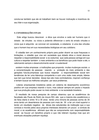 12
conclui-se também que ele só trabalham bem se houver motivação e incentivos do
seu líder e sua organização.
5. CONSIDERAÇÕES FINAIS
Este artigo buscou descrever a ética que envolve a cada ser humano que é
dotado de virtudes ou vicios e podendo diferenciar o certo do errado virtudes e
vicios que é adquirido ao conviver em sociedade, a cidadania é uma das virtudes
que o homem traz em sus necessidades biológicas em seu cotidiano.
O cidadão tem um conhecimento próprio para poder dicenir as suas fraquezas e
limitações, o cidadão que vive em sociedade que dotado ética e moral deve-se
respeitar a responsabilidade social e os costumes que cada pessoa carrega em sua
cultura e respeitar também o meio ambiente e os beneficios que pode trazer a ele, e
valorizando sempre o desenvolvimento social e sustentavel
existem muitas empresas e instituições que propondo muitas mudanças sociais e
a conscientização de pessoas visando a proteção do meio ambiente e das
gerações futuras,empresas que busca respeitar a responsabilidade social tem
tendências de ter uma liderança competente e com uma visão mais ampla, lideres
que tem que tomar decisões desse tipo são mais controladores, inspiram confiança
e tentam buscar as melhores soluções par seus problemas.
Lideres empresariais brasileiros adota um sistema de desempenho econômico
positivo em sua empresa visando o lucro, mas colocar sempre em pauta o impacto
que sua produção pode causar no meio ambiente e na sociedade brasileira
O resultado de nossa pesquisa de campo observou que os acadêmicos da
faculdade são Paulo de Rolim de moura RO- são que a maioria dos acadêmicos e
da faixa etaria é entre 18 a 30 anos tendo uma minoria de pessoas acima de 30
anos tendo um desenterece de pessoas com mais de 30 a ter um nivel superior e
tendo um resultado negativo da éticas dos estudandes da instituição que a sua
conduta e movida pelos seus proprios interesses deixando um pouco a conduta da
moral, e os acadêmicos afirmam que não se compromente com responsabilidade
social se houver um beneficio proprio e que não toleram injustiça mae que em
eventuais situações praticam injustiça.
 