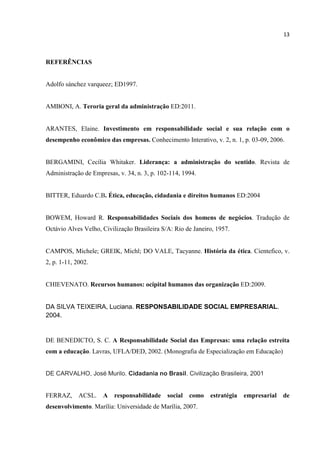 13
REFERÊNCIAS
Adolfo sánchez varqueez; ED1997.
AMBONI, A. Teroria geral da administração ED:2011.
ARANTES, Elaine. Investimento em responsabilidade social e sua relação com o
desempenho econômico das empresas. Conhecimento Interativo, v. 2, n. 1, p. 03-09, 2006.
BERGAMINI, Cecília Whitaker. Liderança: a administração do sentido. Revista de
Administração de Empresas, v. 34, n. 3, p. 102-114, 1994.
BITTER, Eduardo C.B. Ética, educação, cidadania e direitos humanos ED:2004
BOWEM, Howard R. Responsabilidades Sociais dos homens de negócios. Tradução de
Octávio Alves Velho, Civilização Brasileira S/A: Rio de Janeiro, 1957.
CAMPOS, Michele; GREIK, Michl; DO VALE, Tacyanne. História da ética. Cientefico, v.
2, p. 1-11, 2002.
CHIEVENATO. Recursos humanos: ocipital humanos das organização ED:2009.
DA SILVA TEIXEIRA, Luciana. RESPONSABILIDADE SOCIAL EMPRESARIAL.
2004.
DE BENEDICTO, S. C. A Responsabilidade Social das Empresas: uma relação estreita
com a educação. Lavras, UFLA/DED, 2002. (Monografia de Especialização em Educação)
DE CARVALHO, José Murilo. Cidadania no Brasil. Civilização Brasileira, 2001
FERRAZ, ACSL. A responsabilidade social como estratégia empresarial de
desenvolvimento. Marília: Universidade de Marília, 2007.
 