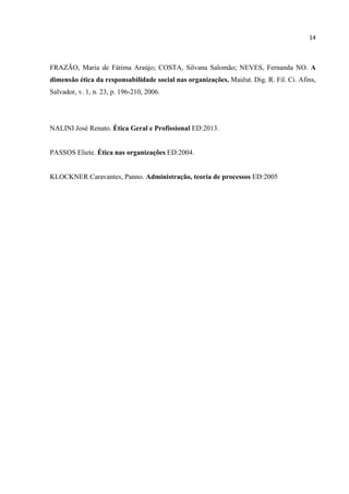 14
FRAZÃO, Maria de Fátima Araújo; COSTA, Silvana Salomão; NEVES, Fernanda NO. A
dimensão ética da responsabilidade social nas organizações. Maiêut. Dig. R. Fil. Ci. Afins,
Salvador, v. 1, n. 23, p. 196-210, 2006.
NALINI José Renato. Ética Geral e Profissional ED:2013.
PASSOS Eliete. Ética nas organizações ED:2004.
KLOCKNER Caravantes, Panno. Administração, teoria de processos ED:2005
 