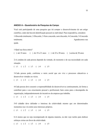 15
ANEXO A – Questionário da Pesquisa de Campo
Você está participando de uma pesquisa que irá compor o desenvolvimento de um artigo
científico, onde não haverá identificação pessoal ou individual. Para respondê-la, considere:
1-Discordo totalmente; 2-Discordo; 3-Nem concordo, nem discordo; 4-Concordo; 5-Concordo
totalmente. Agradecemos sua
ajuda.
1-Qual sua faixa etária?
( ) até 18 anos ( ) de 19 a 21 anos ( ) de 22 a 30 anos ( ) acima de 30 anos
2-A conduta de cada pessoa depende da vontade, do momento e de sua necessidade em cada
situação.
( ) 1 ( ) 2 ( ) 3 ( ) 4 ( ) 5
3-Cada pessoa pode, conforme o meio social que em vive e processos educativos a
desenvolver virtudes ou vícios.
( ) 1 ( ) 2 ( ) 3 ( ) 4 ( ) 5
4-Cada pessoa deve assumir a responsabilidade de desenvolver-se continuamente, de forma a
contribuir para o seu crescimento pessoal e profissional, bem como para o desempenho da
organização, independentemente de incentivos da empresa que trabalha.
( ) 1 ( ) 2 ( ) 3 ( ) 4 ( ) 5
5-O cidadão deve defender o interesse da coletividade mesmo que em determinados
momentos isso vá contra seus interesses próprios.
( ) 1 ( ) 2 ( ) 3 ( ) 4 ( ) 5
6-A menos que eu seja recompensado de alguma maneira, eu não vejo razões para dedicar
esforços extras em favor da coletividade.
( ) 1 ( ) 2 ( ) 3 ( ) 4 ( ) 5
 