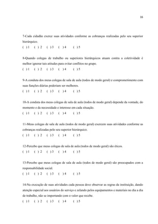 16
7-Cada cidadão exerce suas atividades conforme as cobranças realizadas pelo seu superior
hierárquico.
( ) 1 ( ) 2 ( ) 3 ( ) 4 ( ) 5
8-Quando colegas de trabalho ou superiores hierárquicos atuam contra a coletividade é
melhor ignorar tais atitudes para evitar conflitos no grupo.
( ) 1 ( ) 2 ( ) 3 ( ) 4 ( ) 5
9-A conduta dos meus colegas de sala de aula (todos de modo geral) e comprometimento com
suas funções diárias poderiam ser melhores.
( ) 1 ( ) 2 ( ) 3 ( ) 4 ( ) 5
10-A conduta dos meus colegas de sala de aula (todos de modo geral) depende da vontade, do
momento e da necessidade e interesse em cada situação.
( ) 1 ( ) 2 ( ) 3 ( ) 4 ( ) 5
11-Meus colegas de sala de aula (todos de modo geral) exercem suas atividades conforme as
cobranças realizadas pelo seu superior hierárquico.
( ) 1 ( ) 2 ( ) 3 ( ) 4 ( ) 5
12-Percebo que meus colegas de sala de aula (todos de modo geral) são éticos.
( ) 1 ( ) 2 ( ) 3 ( ) 4 ( ) 5
13-Percebo que meus colegas de sala de aula (todos de modo geral) são preocupados com a
responsabilidade social.
( ) 1 ( ) 2 ( ) 3 ( ) 4 ( ) 5
14-Na execução de suas atividades cada pessoa deve observar as regras da instituição, dando
atenção especial aos usuários do serviço e zelando pelos equipamentos e materiais no dia a dia
de trabalho, não se importando com o valor que recebe.
( ) 1 ( ) 2 ( ) 3 ( ) 4 ( ) 5
 