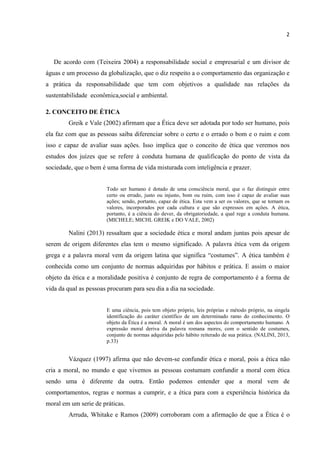 2
De acordo com (Teixeira 2004) a responsabilidade social e empresarial e um divisor de
águas e um processo da globalização, que o diz respeito a o comportamento das organização e
a prática da responsabilidade que tem com objetivos a qualidade nas relações da
sustentabilidade econômica,social e ambiental.
2. CONCEITO DE ÉTICA
Greik e Vale (2002) afirmam que a Ética deve ser adotada por todo ser humano, pois
ela faz com que as pessoas saiba diferenciar sobre o certo e o errado o bom e o ruim e com
isso e capaz de avaliar suas ações. Isso implica que o conceito de ética que veremos nos
estudos dos juízes que se refere à conduta humana de qualificação do ponto de vista da
sociedade, que o bem é uma forma de vida misturada com inteligência e prazer.
Todo ser humano é dotado de uma consciência moral, que o faz distinguir entre
certo ou errado, justo ou injusto, bom ou ruim, com isso é capaz de avaliar suas
ações; sendo, portanto, capaz de ética. Esta vem a ser os valores, que se tornam os
valores, incorporados por cada cultura e que são expressos em açôes. A ética,
portanto, é a ciência do dever, da obrigatoriedade, a qual rege a conduta humana.
(MICHELE; MICHL GREIK e DO VALE, 2002)
Nalini (2013) ressaltam que a sociedade ética e moral andam juntas pois apesar de
serem de origem diferentes elas tem o mesmo significado. A palavra ética vem da origem
grega e a palavra moral vem da origem latina que significa “costumes”. A ética também é
conhecida como um conjunto de normas adquiridas por hábitos e prática. E assim o maior
objeto da ética e a moralidade positiva é conjunto de regra de comportamento é a forma de
vida da qual as pessoas procuram para seu dia a dia na sociedade.
E uma ciência, pois tem objeto próprio, leis próprias e método próprio, na singela
identificação do caráter científico de um determinado ramo do conhecimento. O
objeto da Ética é a moral. A moral é um dos aspectos do comportamento humano. A
expressão moral deriva da palavra romana mores, com o sentido de costumes,
conjunto de normas adquiridas pelo hábito reiterado de sua prática. (NALINI, 2013,
p.33)
Vázquez (1997) afirma que não devem-se confundir ética e moral, pois a ética não
cria a moral, no mundo e que vivemos as pessoas costumam confundir a moral com ética
sendo uma é diferente da outra. Então podemos entender que a moral vem de
comportamentos, regras e normas a cumprir, e a ética para com a experiência histórica da
moral em um serie de práticas.
Arruda, Whitake e Ramos (2009) corroboram com a afirmação de que a Ética é o
 