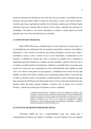 3
estudo de uma parte da filosofia que tem como base dos seus estudos a moralidade dos atos
humanos, atos que podem definir o caráter de uma pessoa, a ética é uma ciência prática e
normativa que busca a aplicação da conduta livre do homem, conduta que vai fornecer regras
necessárias para que o homem haja de maneira certa e tendo a aplicação dos princípios da
moralidade o fim último e a lei moral, consciência, as virtude e a moral especial ou social
princípios que visa o bem estar do homem em sociedade.
2.1 CONCEITO DE CIDADANIA
Bitter (2004) afirma que a cidadania pode ser uma virtude que as pessoas que vive
em sociedade tem um conhecimento das suas próprias característica, carências, necessidades e
deficiências, e tem o direitos de conhecer suas próprias limitações e deveres que é dado e
concedido ao nasce e como o direito de ser ter seus documentos e comprovação de ser
brasileiro, a cidadania na maioria das vezes é exercida em conjunto com a sociedade na
organização que pode transformar o cotidiano de uma sociedade, o direito e dever de votar e
se votado na condição política de transformar e influência a sociedade inteira com apenas uma
decisão de a maioria de uma comunidade que toma individualmente cada cidadão que pode
virar a ser o futuro e uma pátria e de uma geração. A cidadania envolve muita ética de cada
cidadão, até mesmo dos direitos humanos com a implantação desses diretos é necessário que
as todas as estruturas sociais, ético-jurídicos e público-políticos sejam respeitados para que
haja o processo de distribuição dos direitos para todos os níveis sociais não havendo nem uma
injustiça ambas das partes, portanto mulheres e homens, ricos ou pobres tem os mesmo
direitos, e o direito mas essencial do ser humano é exercer a cidadania.
A ampliação dos horizontes conceituais da ideia de cidadania faz postular, sobe
invólucro, a definição de uma realidade de efeitos alcance de direitos materializados
no plano do exercício de diversos aspectos da participação na justiça social, de reais
práticas de igualdade, no envolvimento com os processos de construção do espaço
políticos, do direito de ter voz e de ser ouvido, da satisfação de condições
necessárias ao desenvolvimento humano, do atendimento a prioridades e exigências
de direitos humanos etc.(BITTER, 2004, p.10)
2.2 CONCEITO DE RESPONSABILIDADE SOCIAL
Chiavenato (2009) diz que a responsabilidade social está voltada para o
comportamento da empresa em relação à sociedade e ao meio ambiente, pois uma empresa
 