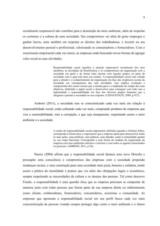 4
socialmente responsável não contribui para a destruição do meio ambiente, além de respeitar
os costumes e a cultura de uma sociedade. Seu compromisso vai além de gerar empregos e
ganhar lucros, mais também em respeitar os direitos dos trabalhadores, e investir no seu
desenvolvimento pessoal e profissional, valorizando os consumidores e fornecedores. Com o
crescimento empresarial cada vez maior, as empresas estão buscando novas formas de agregar
valor social as suas atividades.
Responsabilidade social significa a atuação responsável socialmente dos seus
membros, as atividades de beneficência e os compromissos da organização com a
sociedade em geral e de forma mais intensa com aqueles grupos ou parte da
sociedade com a qual está mais em contato. A responsabilidade social está voltada
para a atitude e o comportamento da organização em face das exigências sociais da
sociedade em consequência das suas atividades. Isso implica avaliação e
compreensão dos custos sociais que a mesma gera e a ampliação do campo dos seus
objetivos, definindo o papel social a desenvolver para conseguir com tudo isso a
legitimidade e responsabilidade em face dos diversos grupos humanos que a
integram e perante a sociedade no seu conjunto. (CHIAVENATO, 2009, p.472).
Amboni (2011), a sociedade tem se conscientizado cada vez mais em relação à
responsabilidade social, estão cobrando cada vez mais, comprando produtos de empresas que
visa a sustentabilidade, sem a corrupção, e que seja transparente, respeitando assim o meio
ambiente e a sociedade.
A noção de responsabilidade social empresarial, definida segundo o Instituto Ethos,
corresponde à forma ética e responsável que a empresa adota para desenvolver todas
as suas ações, suas políticas, suas práticas, suas atitudes, junto à comunidade quanto
ao seu corpo funcional. Corresponde a uma forma de conduta da organização da
empresa com seus ambientes internos e externos e com todos os agentes interessados
no processo. (AMBONI, 2011, p.34).
Passos (2004) afirma que a responsabilidade social destaca uma nova filosofia e
pressupõe uma consciência e compromisso das empresas com a sociedade propondo
mudanças sociais, e uma construção para uma sociedade mais justa, honesta e solidaria, tendo
assim a prática da moralidade a pratica que vai além das obrigações legais e econômico,
sempre respeitando as necessidades da cultura e os desejos das pessoas. Tal como descreve
Frazão, a responsabilidade é uma questão ética que as empresa precisam se comportar de
maneira justa com todas pessoas que fazem parte de sua empresa direta ou indiretamente
como cliente, colaboradores, fornecedores, consumidores, acionistas a comunidade. As
empresas que apresenta a responsabilidade social em seu perfil busca cada vez mais
conscientização de pessoas visando sempre proteger algo como o meio ambiente e o futuro
 
