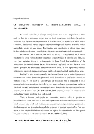 5
das gerações futuras.
2.3 EVOLUÇÃO HISTÓRICA DA RESPONSABILIDADE SOCIAL E
EMPRESARIAL
De acordo com Ferraz, a evolução da responsabilidade social e empresarial, se deu a
partir do fato de os problemas sociais estarem desde sempre nas sociedades, levando os
indivíduos nela inseridos a se organizarem e se desenvolverem em sociedade de forma natural
e contínua. Tal evolução vem ao longo do tempo sendo ampliada e moldada de acordo com as
necessidades sociais de cada grupo. Houve então, uma significativa e intensa busca pelos
direitos trabalhistas, levando à consideráveis alterações no modelo econômico empresarial.
De acordo com a história, no início do século XX registrou-se as primeiras
manifestações sobre responsabilidade social nos Estados Unidos da América em 1953, que
teve como principal incentivo o lançamento do livro Social Responsabilities of the
Businessman (Responsabilidades Sociais do Homem de Negócios), do autor Bowem, visto
como o precursor da era moderna da responsabilidade social. O livro representou o marco
teórico sobre o conceito da responsabilidade social, visto a profundidade e extensão do tema.
Em 1960, o tema se tornou popular nos Estados Unidos, pois os acontecimentos e as
transformações sociais destacaram problemas sócio econômicos, o que levou à busca por
melhora social. Já em 1970, a demonstração de mudanças para a sociedade e ações
empresariais torna-se de extrema importância, pois houve realmente necessidade de mudança.
Na década de 1980, se intensifica a pressão pela busca de alteração nos aspectos econômicos,
foi então, que de acordo com (DE BENEDICTO,2002) o termo passou a ser associado com
qualidade de vida no trabalho e ética profissional.
Visto a intensa participação de renomados autores, sobre a questão da
responsabilidade social, em 1990 se abre uma significativa discussão sobre questões éticas e
moral nas empresas, envolvendo meio ambiente, educação, injustiças sociais, o que contribui
significantemente na definição do papel das pequenas e grandes organizações. Nos dias
atuais, o tema responsabilidade social, assume um aspecto ético-empresarial tão forte que de
fato, sem o qual, não se estabelece o sucesso (DE BENEDICTO,2002).
2.4 LIDERANÇA E COMPROMISSO DA ALTA ADMINISTRAÇÃO
 