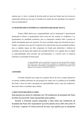 7
empresa que é o lucro a tomada de decisões pode ser umas das função que tem executa na
organização decisão que tem que ser tomada com cautela que não prejudique sua empresa e
nem seu colaboradores.
2.5 DESEMPENHO ECONÔMICO E O RESPONSABILIDADE SOCIAL
Arantes (2006) afirma que a responsabilidade social e empresarial é vigorosamente
pesquisada no Brasil, os pesquisadores desse tema não são somente os acadêmicos e os
pesquisadores da atualidade econômica, pois os empresários também estão à procura do
melhor desempenho para suas empresas. Na nossa sociedade surgiu uma discussão de que o
Estado é o primeiro setor, que ele é responsável de cuida do bem estar da sociedade brasileira,
pois os cidadãos elegeu um líder competente do Estado para administrar o dinheiro da
sociedade, que são pagos pelo impacto da sociedade brasileira. Já o segundo setor est ligado
as responsabilidades áreas privados não governamentais e o terceiro setor as empresas
inseridas na comunidade de forma geral.
A responsabilidade social e empresarial é um tema que tem sido discutido no Brasil,
nos últimos anos, não somente pelos acadêmicos e pesquisadores, mas também
pelos empresários interessados em compreender de que maneira esta questão causa
impactos em seu negócio. (ARANTES, 2006 p.1)
3.MÉTODO
O método utilizado neste artigo foi a pesquisa através de livros e artigos disponíveis
na internet, também utilizamos de uma pesquisa de campo com os acadêmicos da faculdade
São Paulo ( anexo-A) sobre a percepção da responsabilidade social e ética dos acadêmicos.
Para assim obter os resultados aqui contidos.
4. DISCUSSÃO DOS RESULTADOS
Esta pesquisa de campo foi realizadas com 100 acadêmicos da faculdade são Paulo
de Rolim de moura RO, neste representado pelos gráficos.
Durante a entrevista quando perguntado a faixa etária dos acadêmicos da
faculdade são Paulo 35% responderam que tinha dezoito anos e 58% tinha entre 19
a 30 anos e apenas 7% tinhas acima de 30 anos, isso significa que os estudantes
 
