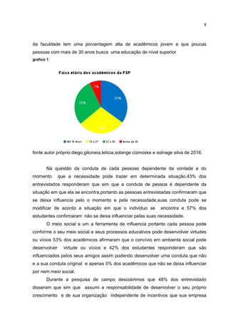 8
da faculdade tem uma porcentagem alta de acadêmicos jovem e que poucas
pessoas com mais de 30 anos busca uma educação de nível superior
grafico 1
fonte autor próprio:diego,gilcineia,leticia,solange cizmoske e solnage silva de 2016.
Na questão da conduta de cada pessoas dependente da vontade e do
momento que a necessidade pode trazer em determinada situação,43% dos
entrevistados responderam que sim que a conduta de pessoa é dependente da
situação em que ela se encontra,portanto as pessoas entrevistadas confirmaram que
se deixa influencia pelo o momento e pela necessidade,suas conduta pode se
modificar de acordo a situação em que o individuo se encontra e 57% dos
estudantes confirmaram não se deixa influenciar pelas suas necessidade.
O meio social e um a ferramenta de influencia portanto cada pessoa pode
conforme o seu meio social e seus processos educativos pode desenvolver virtudes
ou vícios 53% dos acadêmicos afirmaram que o convívio em ambiente social pode
desenvolver virtude ou vícios e 42% dos estudantes responderam que são
influenciados pelos seus amigos assim podendo desenvolver uma conduta que não
e a sua conduta original e apenas 5% dos acadêmicos que não se deixa influenciar
por nem meio social.
Durante a pesquisa de campo descobrimos que 48% dos entrevistado
disseram que sim que assumi a responsabilidade de desenvolver o seu próprio
crescimento e de sua organização independente de incentivos que sua empresa
 