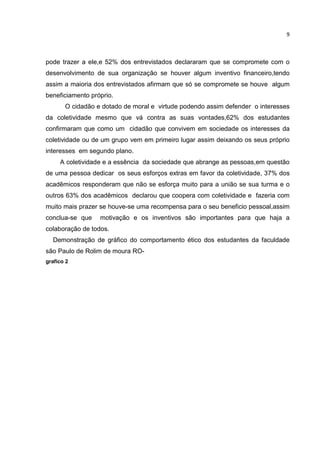 9
pode trazer a ele,e 52% dos entrevistados declararam que se compromete com o
desenvolvimento de sua organização se houver algum inventivo financeiro,tendo
assim a maioria dos entrevistados afirmam que só se compromete se houve algum
beneficiamento próprio.
O cidadão e dotado de moral e virtude podendo assim defender o interesses
da coletividade mesmo que vá contra as suas vontades,62% dos estudantes
confirmaram que como um cidadão que convivem em sociedade os interesses da
coletividade ou de um grupo vem em primeiro lugar assim deixando os seus próprio
interesses em segundo plano.
A coletividade e a essência da sociedade que abrange as pessoas,em questão
de uma pessoa dedicar os seus esforços extras em favor da coletividade, 37% dos
acadêmicos responderam que não se esforça muito para a união se sua turma e o
outros 63% dos acadêmicos declarou que coopera com coletividade e fazeria com
muito mais prazer se houve-se uma recompensa para o seu beneficio pessoal,assim
conclua-se que motivação e os inventivos são importantes para que haja a
colaboração de todos.
Demonstração de gráfico do comportamento ético dos estudantes da faculdade
são Paulo de Rolim de moura RO-
grafico 2
 