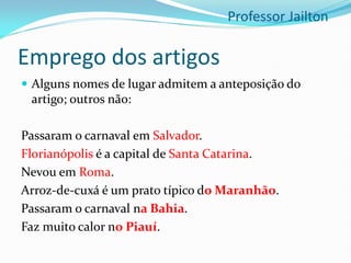 Emprego dos artigos
 Alguns nomes de lugar admitem a anteposição do
artigo; outros não:
Passaram o carnaval em Salvador.
Florianópolis é a capital de Santa Catarina.
Nevou em Roma.
Arroz-de-cuxá é um prato típico do Maranhão.
Passaram o carnaval na Bahia.
Faz muito calor no Piauí.
Professor Jailton
 