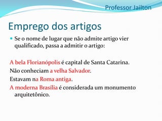 Emprego dos artigos
 Se o nome de lugar que não admite artigo vier
qualificado, passa a admitir o artigo:
A bela Florianópolis é capital de Santa Catarina.
Não conheciam a velha Salvador.
Estavam na Roma antiga.
A moderna Brasília é considerada um monumento
arquitetônico.
Professor Jailton
 