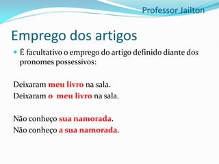 Emprego dos artigos
 É facultativo o emprego do artigo definido diante dos
pronomes possessivos:
Deixaram meu livro na sala.
Deixaram o meu livro na sala.
Não conheço sua namorada.
Não conheço a sua namorada.
Professor Jailton
 