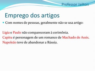 Emprego dos artigos
 Com nomes de pessoas, geralmente não se usa artigo:
Lígia e Paulo não compareceram à cerimônia.
Capitu é personagem de um romance de Machado de Assis.
Napoleão teve de abandonar a Rússia.
Professor Jailton
 