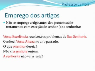 Emprego dos artigos
 Não se emprega artigo antes dos pronomes de
tratamento, com exceção de senhor (a) e senhorita:
Vossa Excelência resolverá os problemas de Sua Senhoria.
Conheci Vossa Alteza no ano passado.
O que o senhor deseja?
Não vi a senhora ontem.
A senhorita não vai à festa?
Professor Jailton
 