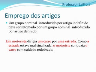 Emprego dos artigos
 Um grupo nominal introduzido por artigo indefinido
deve ser retomado por um grupo nominal introduzido
por artigo definido:
Um motorista dirigia um carro por uma estrada. Como a
estrada estava mal sinalizada, o motorista conduzia o
carro com cuidado redobrado.
Professor Jailton
 